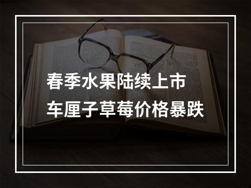 春季水果陆续上市 车厘子草莓价格暴跌