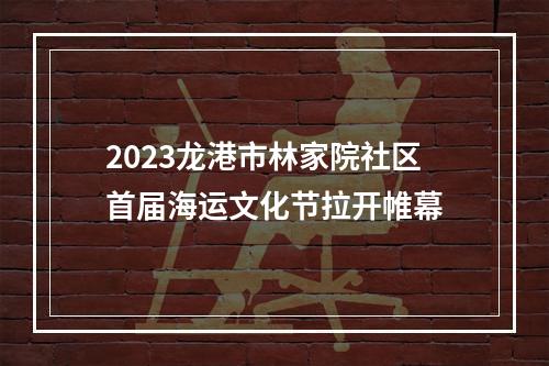 2023龙港市林家院社区首届海运文化节拉开帷幕