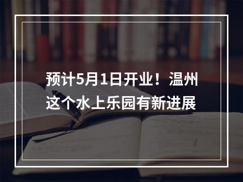 预计5月1日开业！温州这个水上乐园有新进展