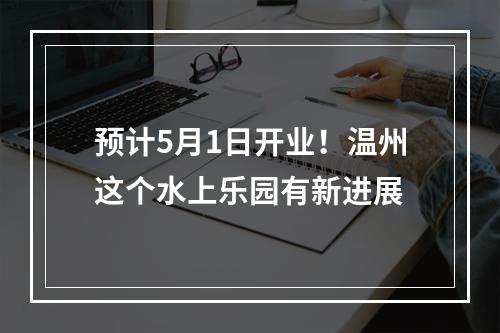 预计5月1日开业！温州这个水上乐园有新进展