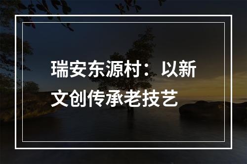 瑞安东源村：以新文创传承老技艺
