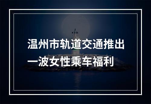 温州市轨道交通推出一波女性乘车福利