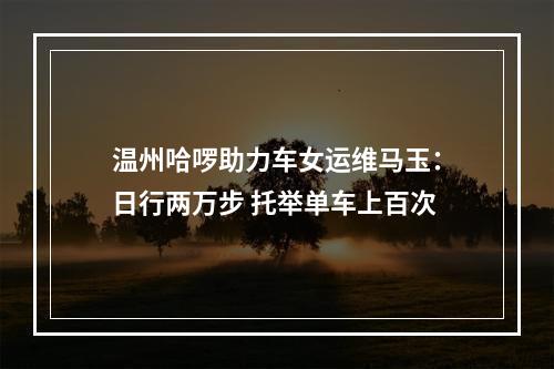 温州哈啰助力车女运维马玉：日行两万步 托举单车上百次