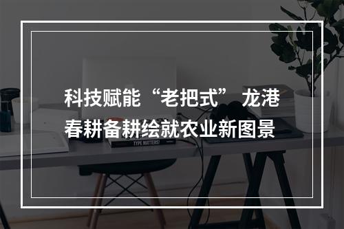 科技赋能“老把式” 龙港春耕备耕绘就农业新图景