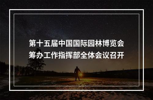 第十五届中国国际园林博览会筹办工作指挥部全体会议召开