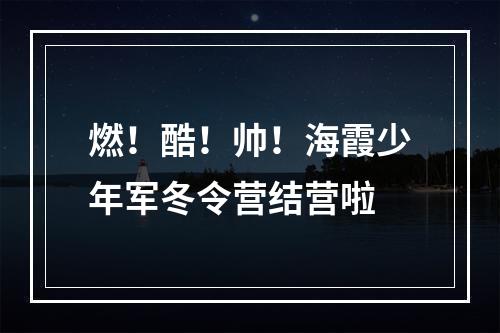 燃！酷！帅！海霞少年军冬令营结营啦