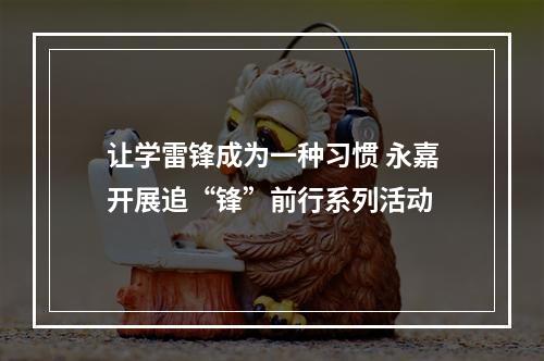 让学雷锋成为一种习惯 永嘉开展追“锋”前行系列活动