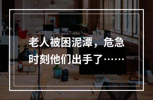 老人被困泥潭，危急时刻他们出手了……