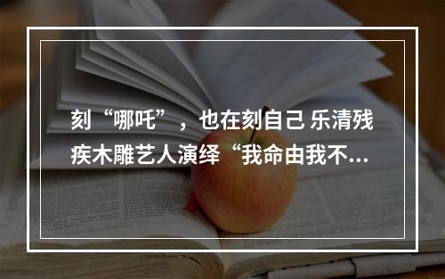 刻“哪吒”，也在刻自己 乐清残疾木雕艺人演绎“我命由我不由天”