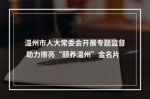 温州市人大常委会开展专题监督 助力擦亮“颐养温州”金名片