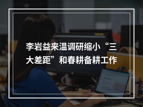 李岩益来温调研缩小“三大差距”和春耕备耕工作