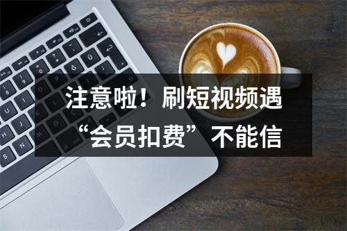 注意啦！刷短视频遇“会员扣费”不能信