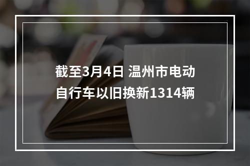 截至3月4日 温州市电动自行车以旧换新1314辆