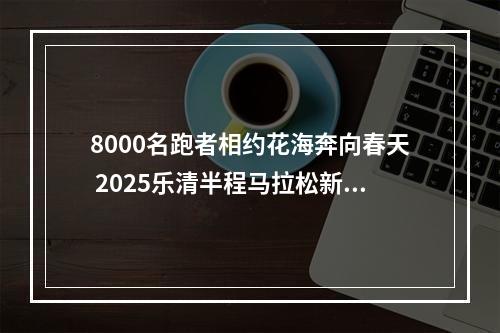 8000名跑者相约花海奔向春天 2025乐清半程马拉松新闻发布会召开