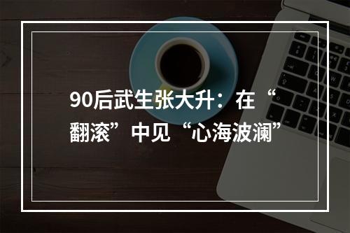 90后武生张大升：在“翻滚”中见“心海波澜”