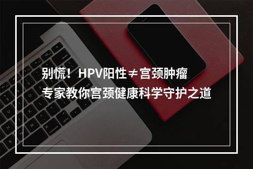 别慌！HPV阳性≠宫颈肿瘤 专家教你宫颈健康科学守护之道