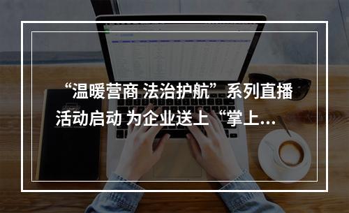 “温暖营商 法治护航”系列直播活动启动 为企业送上“掌上法治课”