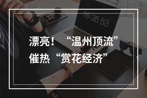 漂亮！“温州顶流”催热“赏花经济”