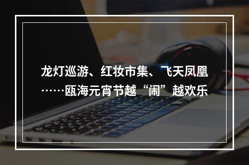 龙灯巡游、红妆市集、飞天凤凰……瓯海元宵节越“闹”越欢乐