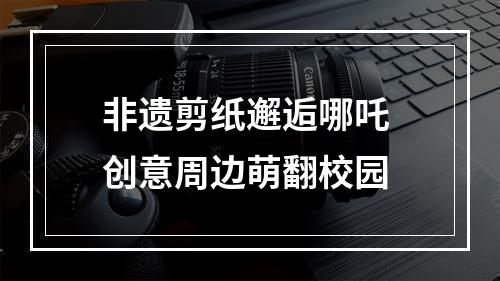 非遗剪纸邂逅哪吒 创意周边萌翻校园
