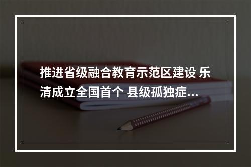 推进省级融合教育示范区建设 乐清成立全国首个 县级孤独症儿童教育学校