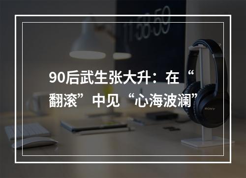 90后武生张大升：在“翻滚”中见“心海波澜”