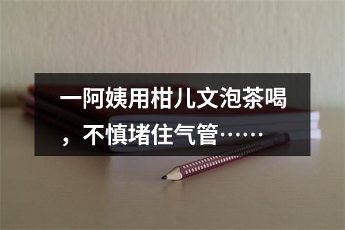 一阿姨用柑儿文泡茶喝，不慎堵住气管……