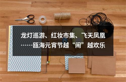 龙灯巡游、红妆市集、飞天凤凰……瓯海元宵节越“闹”越欢乐