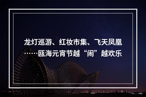 龙灯巡游、红妆市集、飞天凤凰……瓯海元宵节越“闹”越欢乐