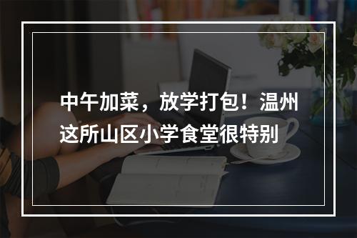 中午加菜，放学打包！温州这所山区小学食堂很特别