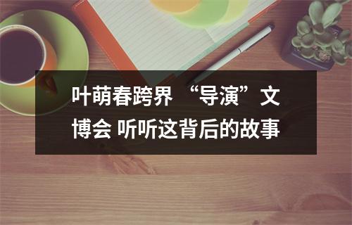 叶萌春跨界 “导演”文博会 听听这背后的故事