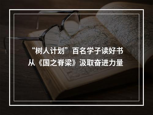 “树人计划”百名学子读好书 从《国之脊梁》汲取奋进力量