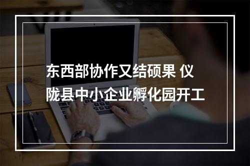 东西部协作又结硕果 仪陇县中小企业孵化园开工
