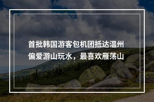 首批韩国游客包机团抵达温州 偏爱游山玩水，最喜欢雁荡山