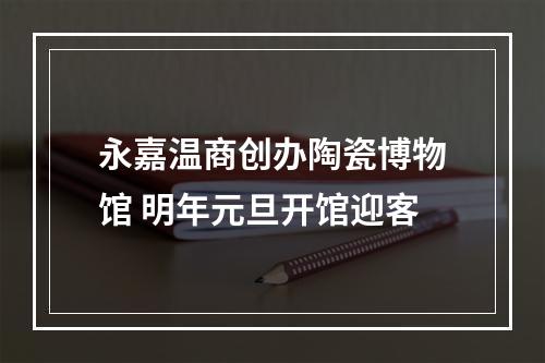 永嘉温商创办陶瓷博物馆 明年元旦开馆迎客