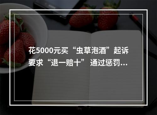 花5000元买“虫草泡酒”起诉要求“退一赔十” 通过惩罚性赔偿诉讼牟利？法院：驳回！