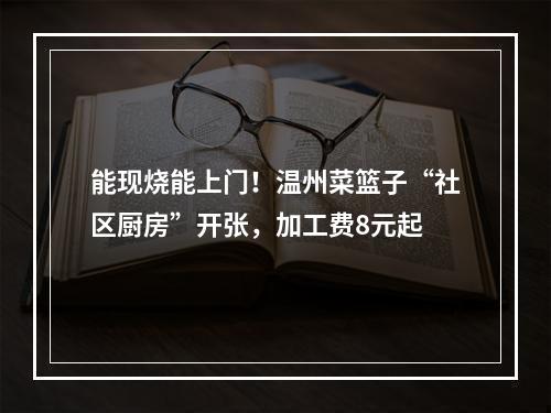 能现烧能上门！温州菜篮子“社区厨房”开张，加工费8元起