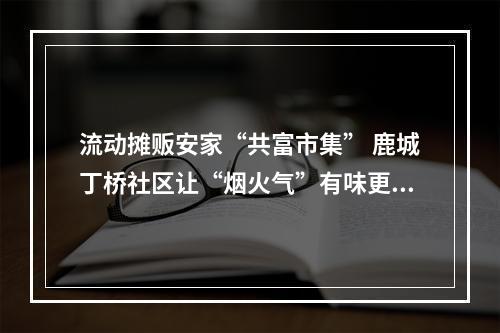 流动摊贩安家“共富市集” 鹿城丁桥社区让“烟火气”有味更有序