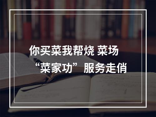 你买菜我帮烧 菜场“菜家功”服务走俏