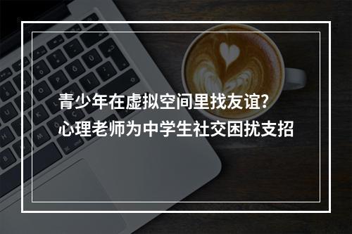 青少年在虚拟空间里找友谊？ 心理老师为中学生社交困扰支招