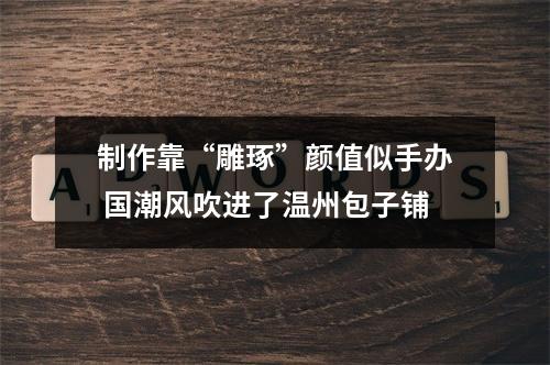 制作靠“雕琢”颜值似手办 国潮风吹进了温州包子铺