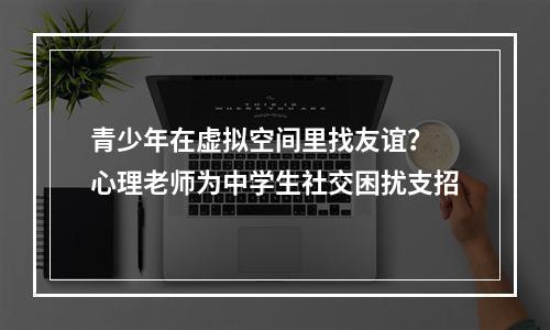 青少年在虚拟空间里找友谊？ 心理老师为中学生社交困扰支招