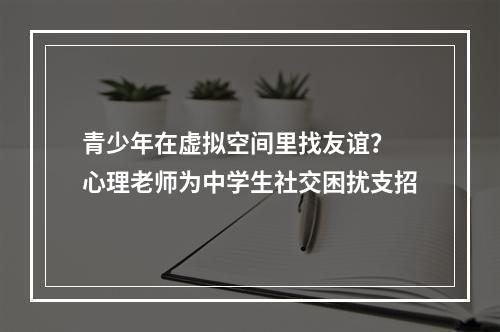 青少年在虚拟空间里找友谊？ 心理老师为中学生社交困扰支招