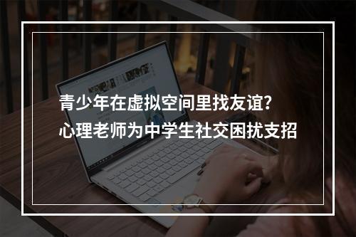 青少年在虚拟空间里找友谊？ 心理老师为中学生社交困扰支招