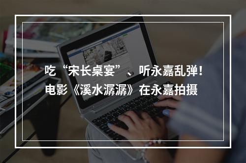 吃“宋长桌宴”、听永嘉乱弹！电影《溪水潺潺》在永嘉拍摄