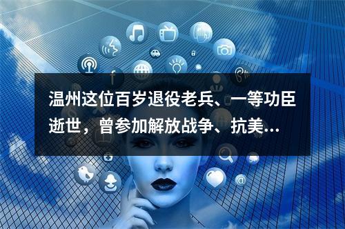 温州这位百岁退役老兵、一等功臣逝世，曾参加解放战争、抗美援朝战争