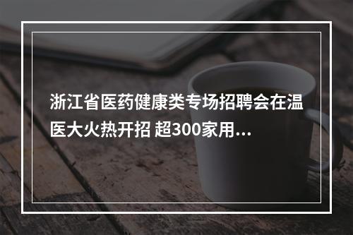 浙江省医药健康类专场招聘会在温医大火热开招 超300家用人单位携5000余岗位到场