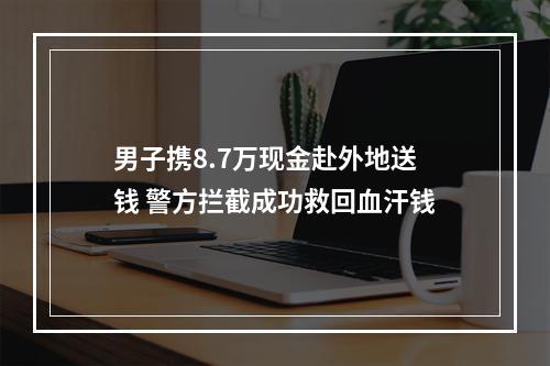 男子携8.7万现金赴外地送钱 警方拦截成功救回血汗钱