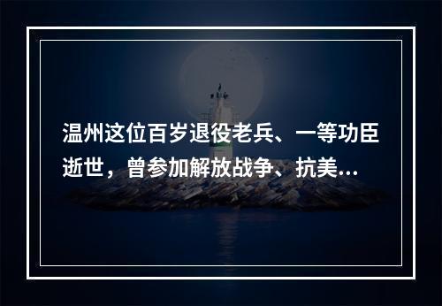 温州这位百岁退役老兵、一等功臣逝世，曾参加解放战争、抗美援朝战争
