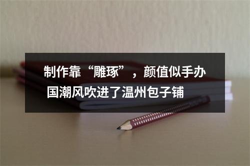 制作靠“雕琢”，颜值似手办 国潮风吹进了温州包子铺